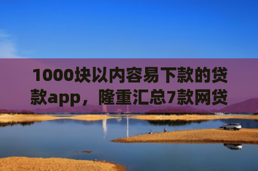1000块以内容易下款的贷款app，隆重汇总7款网贷下款快的最新口子