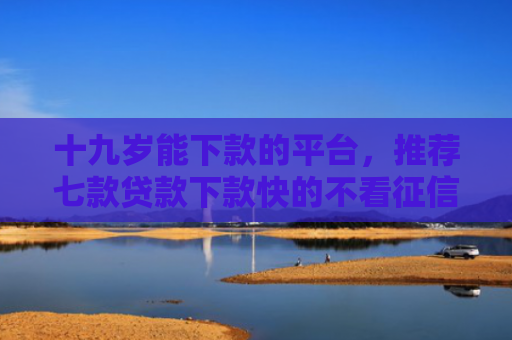 十九岁能下款的平台，推荐七款贷款下款快的不看征信的