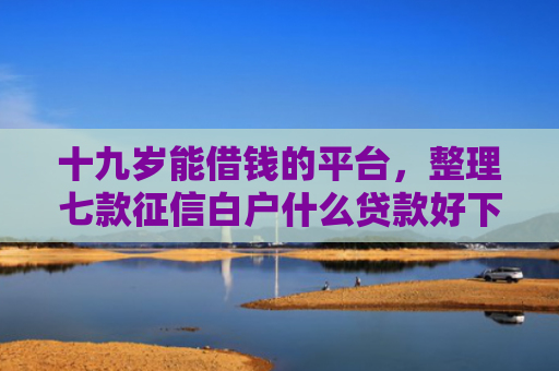 十九岁能借钱的平台，整理七款征信白户什么贷款好下款