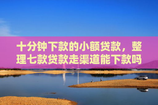 十分钟下款的小额贷款，整理七款贷款走渠道能下款吗征信