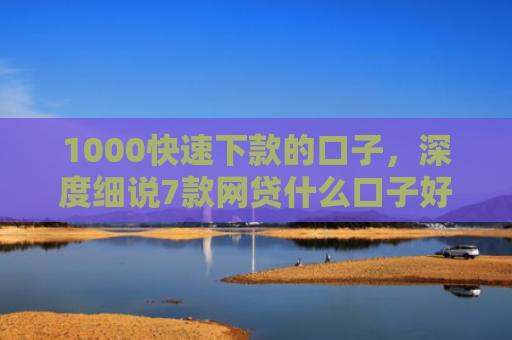 1000快速下款的口子，深度细说7款网贷什么口子好下款