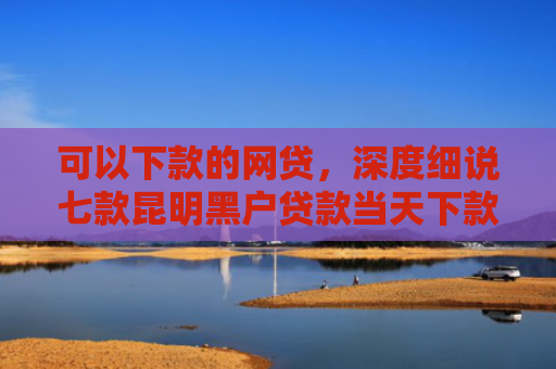 可以下款的网贷，深度细说七款昆明黑户贷款当天下款