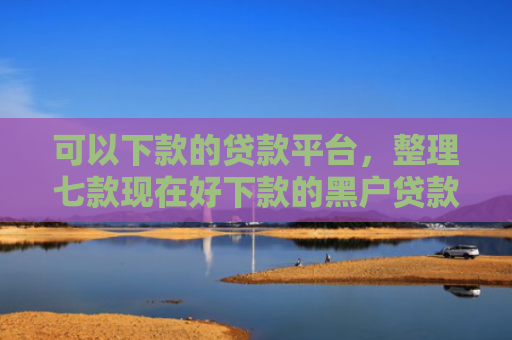 可以下款的贷款平台，整理七款现在好下款的黑户贷款