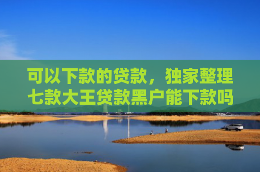 可以下款的贷款，独家整理七款大王贷款黑户能下款吗