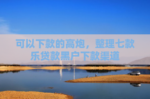 可以下款的高炮，整理七款乐贷款黑户下款渠道