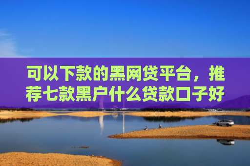 可以下款的黑网贷平台，推荐七款黑户什么贷款口子好下款