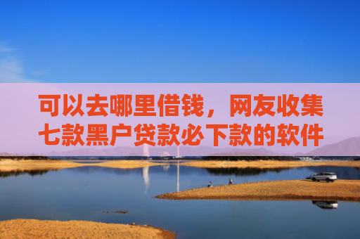 可以去哪里借钱，网友收集七款黑户贷款必下款的软件