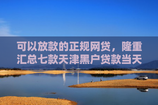 可以放款的正规网贷，隆重汇总七款天津黑户贷款当天下款