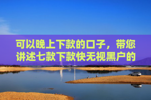 可以晚上下款的口子，带您讲述七款下款快无视黑户的贷款