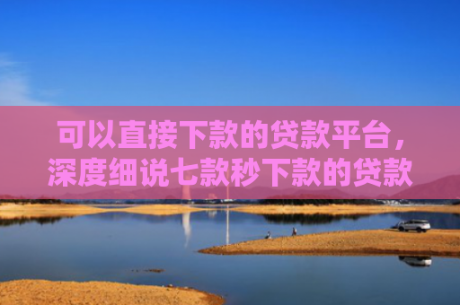 可以直接下款的贷款平台，深度细说七款秒下款的贷款口子黑户