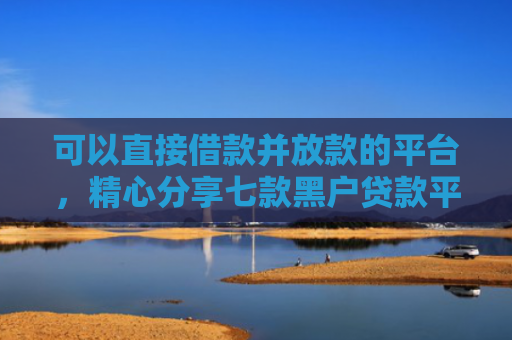 可以直接借款并放款的平台，精心分享七款黑户贷款平台秒下款的