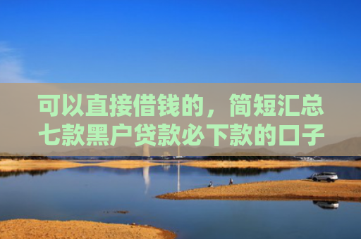 可以直接借钱的，简短汇总七款黑户贷款必下款的口子