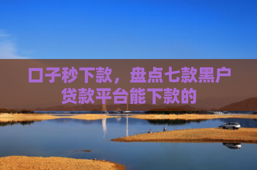 口子秒下款，盘点七款黑户贷款平台能下款的