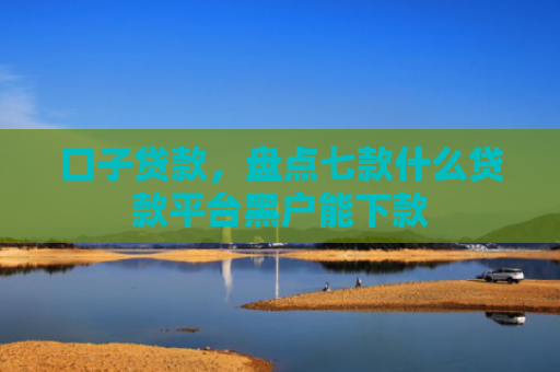 口子贷款，盘点七款什么贷款平台黑户能下款