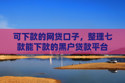 可下款的网贷口子，整理七款能下款的黑户贷款平台