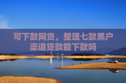 可下款网贷，整理七款黑户渠道贷款能下款吗