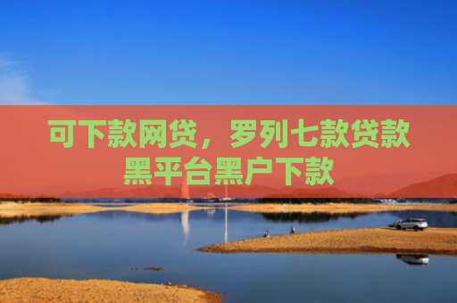 可下款网贷，罗列七款贷款黑平台黑户下款