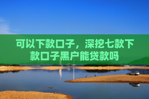 可以下款口子，深挖七款下款口子黑户能贷款吗