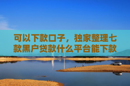 可以下款口子，独家整理七款黑户贷款什么平台能下款