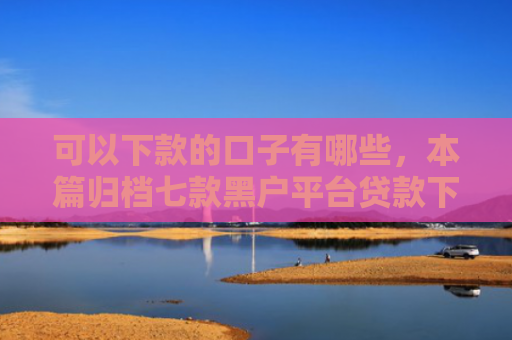 可以下款的口子有哪些，本篇归档七款黑户平台贷款下款快的
