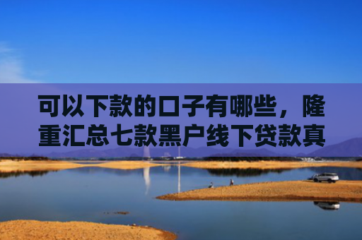 可以下款的口子有哪些，隆重汇总七款黑户线下贷款真能下款吗