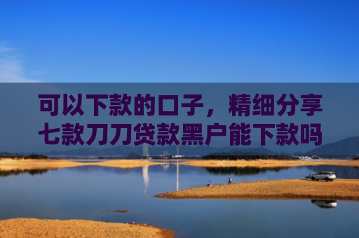 可以下款的口子，精细分享七款刀刀贷款黑户能下款吗