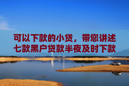 可以下款的小贷，带您讲述七款黑户贷款半夜及时下款