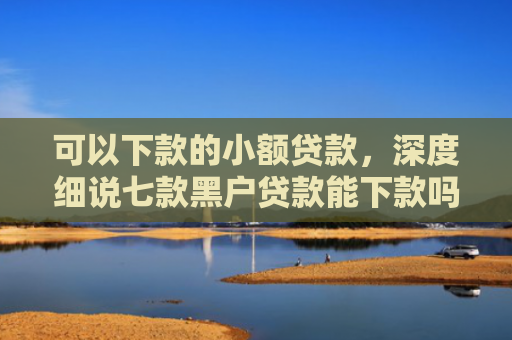 可以下款的小额贷款，深度细说七款黑户贷款能下款吗现在