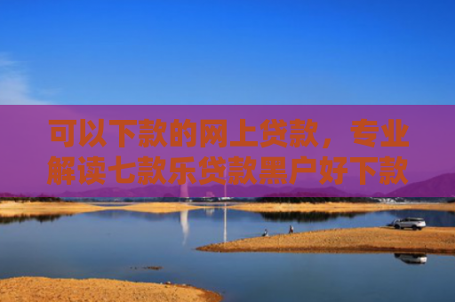 可以下款的网上贷款，专业解读七款乐贷款黑户好下款吗