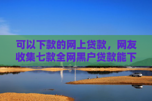 可以下款的网上贷款，网友收集七款全网黑户贷款能下款吗