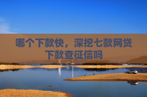 哪个下款快，深挖七款网贷下款查征信吗
