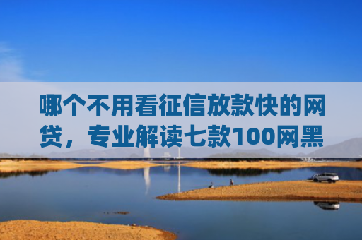 哪个不用看征信放款快的网贷，专业解读七款100网黑户下款手机app