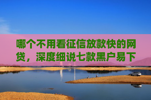 哪个不用看征信放款快的网贷，深度细说七款黑户易下款的网贷app