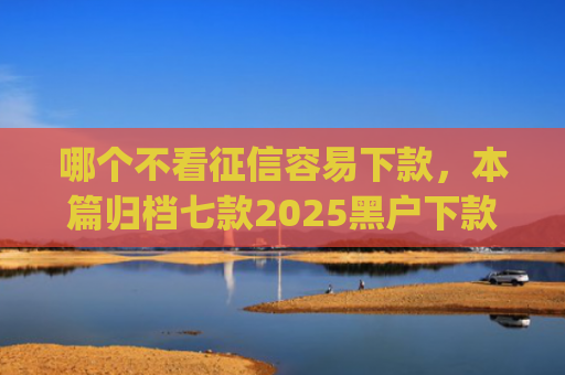 哪个不看征信容易下款，本篇归档七款2025黑户下款的app口子