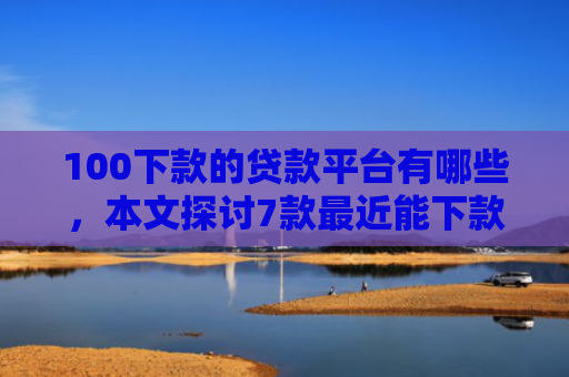 100下款的贷款平台有哪些，本文探讨7款最近能下款的网贷口子