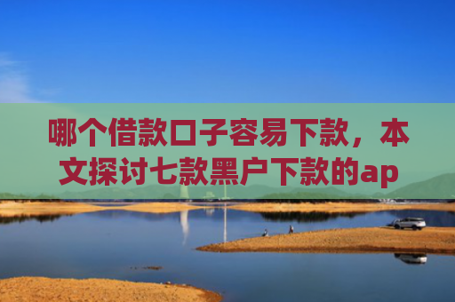 哪个借款口子容易下款，本文探讨七款黑户下款的app有哪些