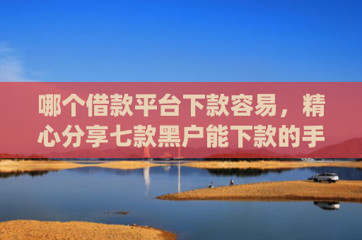 哪个借款平台下款容易，精心分享七款黑户能下款的手机app有哪些
