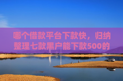 哪个借款平台下款快，归纳整理七款黑户能下款500的app网贷