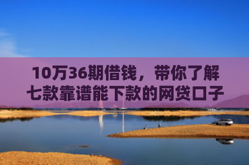 10万36期借钱，带你了解七款靠谱能下款的网贷口子