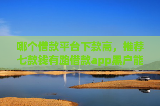 哪个借款平台下款高，推荐七款钱有路借款app黑户能下款吗