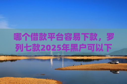 哪个借款平台容易下款，罗列七款2025年黑户可以下款的app