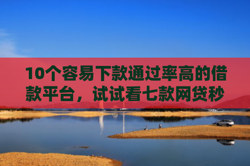 10个容易下款通过率高的借款平台，试试看七款网贷秒拒能下款的口子