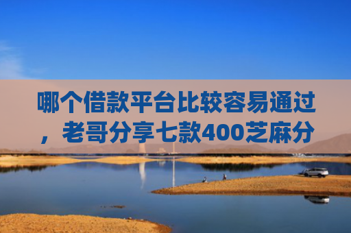 哪个借款平台比较容易通过，老哥分享七款400芝麻分黑户下款app