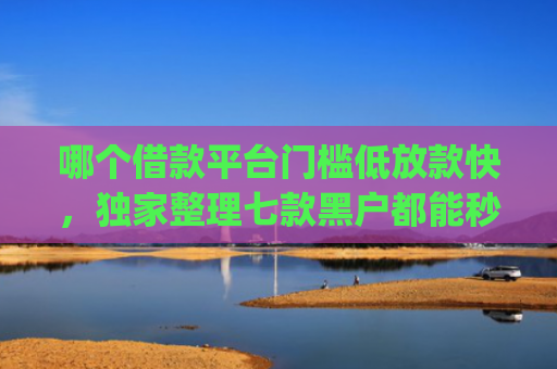 哪个借款平台门槛低放款快，独家整理七款黑户都能秒下款的网贷app