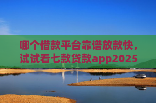 哪个借款平台靠谱放款快，试试看七款贷款app2025能下款的黑户