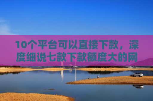 10个平台可以直接下款，深度细说七款下款额度大的网贷口子