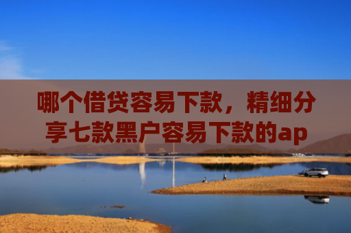 哪个借贷容易下款，精细分享七款黑户容易下款的app有哪些
