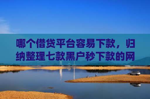 哪个借贷平台容易下款，归纳整理七款黑户秒下款的网贷app