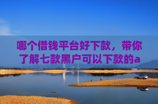 哪个借钱平台好下款，带你了解七款黑户可以下款的app2025