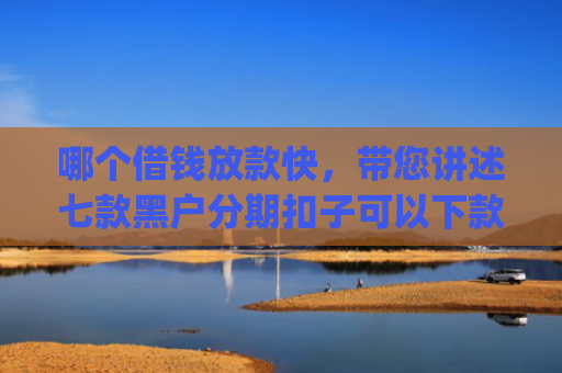 哪个借钱放款快，带您讲述七款黑户分期扣子可以下款的app